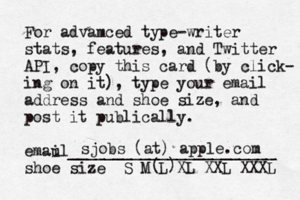 For advamced type-writer stats, features, and Twitter API, copy this card (by click- ing on it), type your email address and shoe size, and post it publically. emau il_______________________ shoe size S M L XL XXL XXX sjobs@(at) apple.com ( )