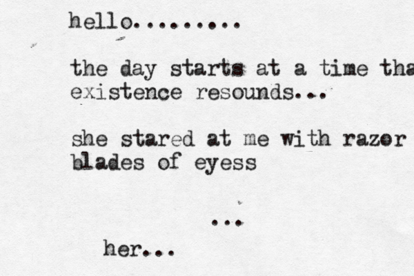 hello......... the day starts at a time that exi existence resounds... she stared at me with razor blades of eyess ... her..