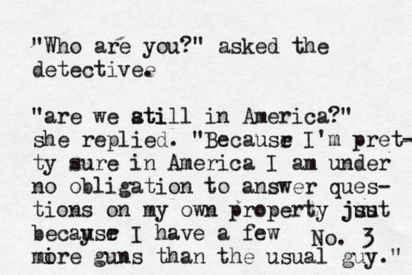 No. 3 Who are yo " " asked the detectivee . "are we ati still in America?" she replied. "Becausr e I'm pret- ty sure in America I am under no obligation to answer ques- tions on my own property jsu just becaysr e u I have a few mire o guns than the usual guy."