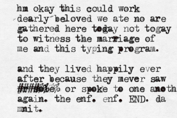 hm okay this could work dearly beloved we ate no are gathered here tog day not togay to witness the marriage of me and this typing program. and they lived happily ever after because they mever saw pr sole ####%%%% or spoke to one another again. the enf. enf. END. da mnit.