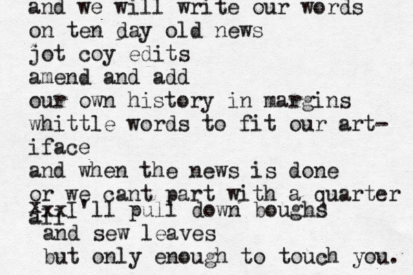 and we will write our words on ten day old news jot coy edits amend and add our own history in margins whittle words to fit our art- iface and when the news is done or we cant part with a quarter all i x xxI'll pull down boughs and sew leaves but only enough to touch you.