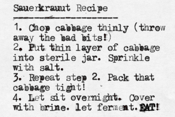 Sauerkrauut Recipe -------------------- 1. Chop cabbage thinly (throw away the bad bits!) 2. Put thin layer of cabbage into sterile jar. Sprinkle with salt. 3. Repeat step 2. Pack that cabbage tight! 4. Let sit overnight. Cover with brine. let ferment fo E E EA A AT T T! .