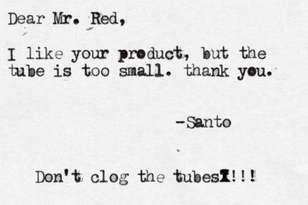 Dear Mr. Red, I like your product, but the tube is too small. thank you. -Sant Don't clog the tubes? ! ! x X!!!