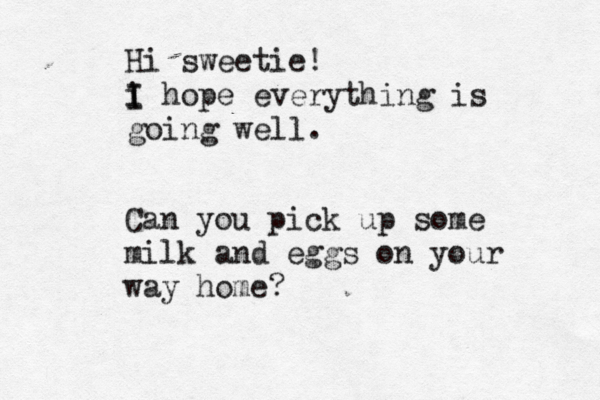 Hi sweetie! i I I hope everything is going well Can you pick up some milk and eggs on your way home