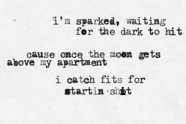 i'm sparked, waiting for the dark to hit cause once the moon gets above my apartment i catch fits for startin sho it i i i