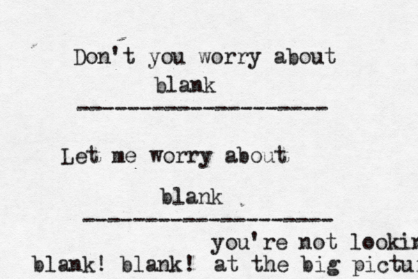 Don't you worry about -------------------- Let me worry about ------------------- blank blan blank! blank! you're not looking at the big picture
