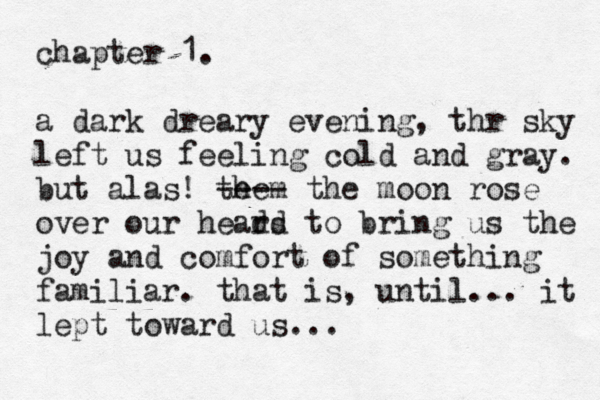 chapter 1. a dark dreary evening, thr sky left us feeling cold and gray. but alas! te m he ---- the moon rose over our heard to ds bring us the joy and comfort of something familiar. that is, until... it lept toward us...