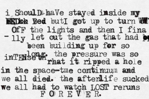 i ShoulD haVe stayed inside my BED bEDkk oo ved Bed butI got up to turn of WW OfF the lights and then I fina lly - let out the gas that had been pppp oooo been building up for so long. the pressure was so inTEd Nse th rhat it ripped a hole in the space-tme continuum and we all died. the afterlife sucked we all had to watch LOST reruns F O R E V E R