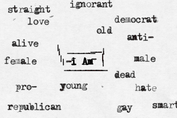 I i i i i A A A m m m democrat republican gay straight male female anti- pro- hate love dead alive young old smart ignorant - - ________ _____ __ | | | | | | |