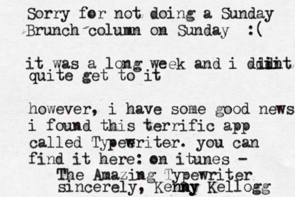 Sorry for not doing a Sunday Brunch column on Sunday :( it was a long week and i ddint idi i quite get to it however, i have some good news i found this terrific app called Typee writer. you can find it here: on itunes - The Amazing Typewriter sincerely, Kenny nny Kellogg