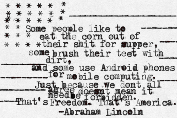Some people like to eat the corn out of their shit for supper, some brush their teet with dirt, and some use Android phones for mobile computing. Just because we dont all ahree g doesnt mean it need ne b b forbidden. That's Freedom. That's America. -Abraham Lincoln * * * * * * * * * * * * * * * * * * * * * * * * * * * * ____________________ ________ --------- --------- ---- -------- ----// ------ -----/