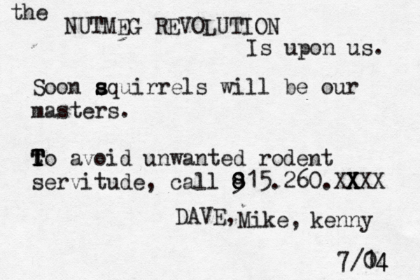 the NUTMEG REVOLUTION Is upon us. Soon aquir s s s rels will be our masters . t T T T To avoid unwanted rodent servitude, call 915 8 8 8 8 .260.XXXX X X X DAVE, Mike, kenny 7/1 04 4