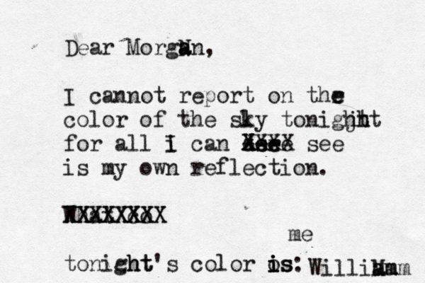 Dear MorgN a a an, I cannot report on thr e e color of the sly k tonigjt hh ht for all i I can der see z zee --- X XXXX see is my own reflection. What co XXXXXXXX XXXXXXXX tonicht ght's color os is i i is: WilliM am am am e m