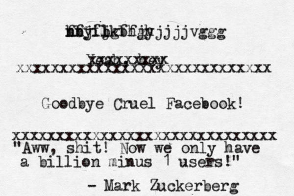 fbjfjkbhjh nn hfyil bgffgyjjjjvggg Yeah, hey xxxxxxxxxxxxxxxxxxxxxxxxxxxxxx xxxxxxxxxxxxxxxxxxxxxxxxxxxxx Goodbye Cruel Facebook! xxxxxxxx "Aww, shit! Now we only have a billion minus 1 users!" - Mark Zuckerber