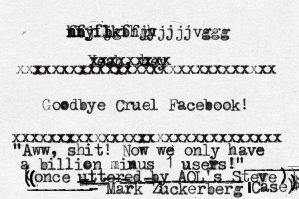 fbjfjkbhjh nn hfyil bgffgyjjjjvggg Yeah, hey xxxxxxxxxxxxxxxxxxxxxxxxxxxxxx xxxxxxxxxxxxxxxxxxxxxxxxxxxxx Goodbye Cruel Facebook! xxxxxxxx "Aww, shit! Now we only have a billion minus 1 users!" - Mark Zuckerbe ( once uttered by AOL's Steve Case) | | ______ _______ ( ( ( ( ) ) ) ) $ ) - ----------- -- - ---- - -- ---