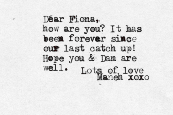 Dear Fiona, how are you? It has been foreva er since our last catch up! Hope you & Dam n are well. Lots of love Maneh xoxo