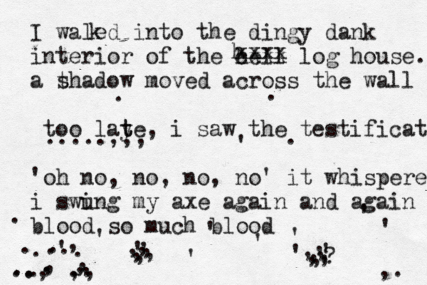 I waled into the dingy dank interior of the hell cxxx log house. a t shadow moved across the wall too laye t t , i saw the testificate 'oh no, no , no, no' it whispered i swi ung my axe again and again blood so much blood . ' ' ' ' ' ' ' ' ' ' ' ' . . . . . . . . . . . , , , , , , , , ,, ,, , , , ,, ,, , ,, ,? ,. k h xxxx .....,,, .. . .. .