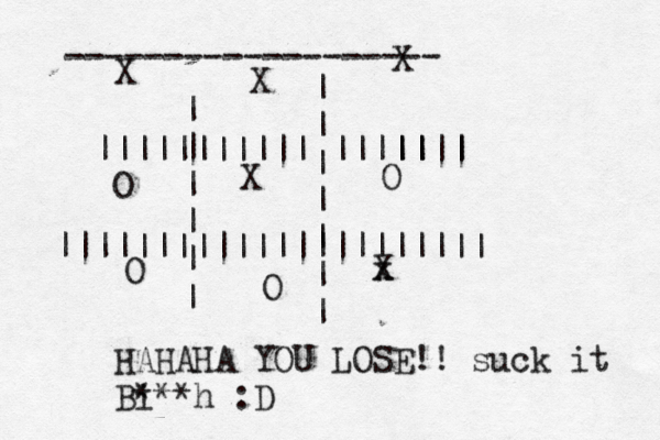 | | | | | | | | | | | | | |||||||||||~|~~||~| |||||| |||||||||||||||||||||| X x X X O O O X X O ------------------- HAHAHA YOU LOSE!! suck it Bi ***h :D