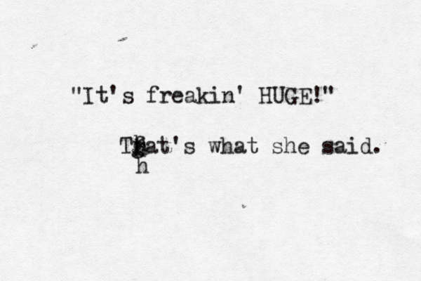 Tfat's what she said. g h h h "It's freakin' HUGE!"