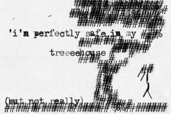 'i'n m perfectly safe in my treeeehouse but not really) ( #### ## ## # # ## ## ##### ####%%%######## ## # # # # #### # ### ### ### ## ###% ## ## ## ### # ##### ## ### ## ##### #####%% ###### ######% #########%%% #####%%%%%%##### ##### ##%%%%%%%%% #############%# #### #### ### ####### ###### ##### ##### # # # # # ################# [] [] {## | | | | | / \ / / |