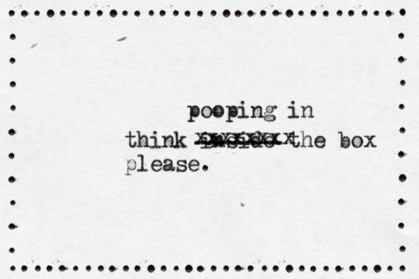 ................................ . . . . . . . . . . ................................ . . . . . . . . . . . think inside the box pleas ------- xxxxxxxx pooping in
