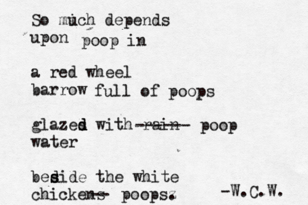 So mi uch depends upon a red wheel barrow glazes d d with rain water bed s side the white chickens -W.C.W ------ poop full of poops -- poopsz . poop in