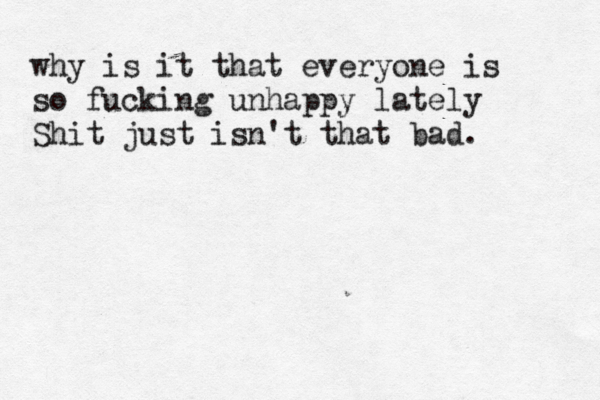 why is it that everyone is so fucking unhappy lately Shit just isn't that bad.