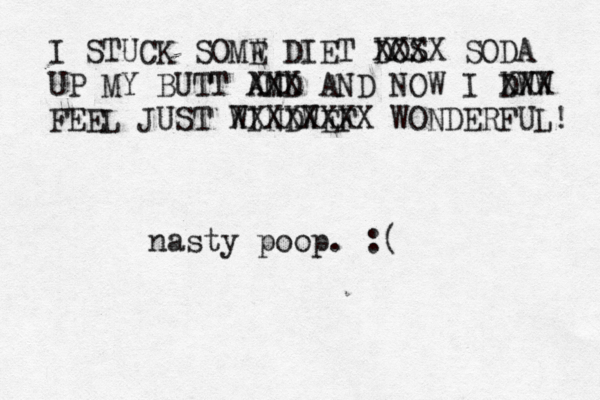 I STUCK SOMW DI E ET DOS XXXX SODA UP MY BUTT AMD N XXX AND NOW I DWW XXX FEEL JUST WINDWEF XXXXXXXX WONDERFUL nasty poop. :