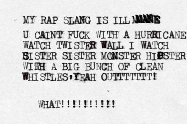 MY RAP SLANG IS ILL MANE MANE MANE M MANE U CAINT FUCK WITH A HURRICANE WATCH TWISTER WALL I WATCH H S S SISTER SISTER MA OM NSTER HIO P PSTER WIRH TH A B BIG BUNCH OF CLEAN WHISTLES YEAH OUTTTTTTT! ,, WHAT!!!!!!!!!