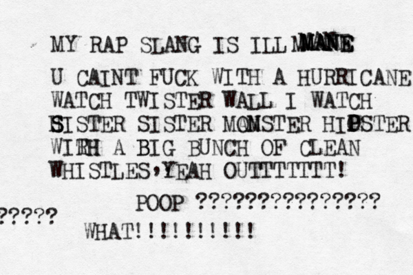 MY RAP SLANG IS ILL MANE MANE MANE M MANE U CAINT FUCK WITH A HURRICANE WATCH TWISTER WALL I WATCH H S S SISTER SISTER MA OM NSTER HIO P PSTER WIRH TH A B BIG BUNCH OF CLEAN WHISTLES YEAH OUTTTTTTT! ,, WHAT!!!!!!!! POOP ??????????????? ????