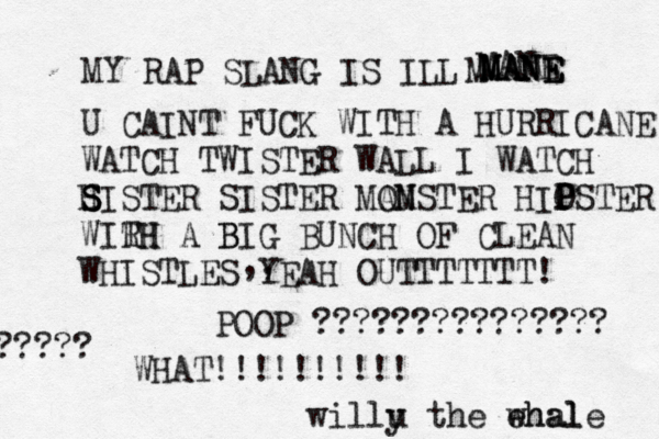 MY RAP SLANG IS ILL MANE MANE MANE M MANE U CAINT FUCK WITH A HURRICANE WATCH TWISTER WALL I WATCH H S S SISTER SISTER MA OM NSTER HIO P PSTER WIRH TH A B BIG BUNCH OF CLEAN WHISTLES YEAH OUTTTTTTT! ,, WHAT!!!!!!!! POOP ??????????????? ??? willu y the ehal whale