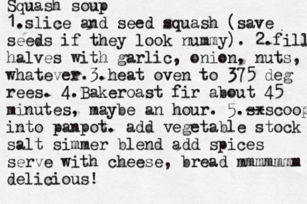 G Go O OD D Yes No _____ ______ Squash soup 1.slice and seed squash (save seeds if they look nummy). 2.fill halves with garlic, onion, nuts, whatever.3.heat oven to 375 deg rees. 4.Bakeroast fir about 45 minutes, maybe an hour. 5.sx --scoop into panpot. add vegetable stock salt simmer blend add spices serve with cheese, bread mmmmmmm delicious