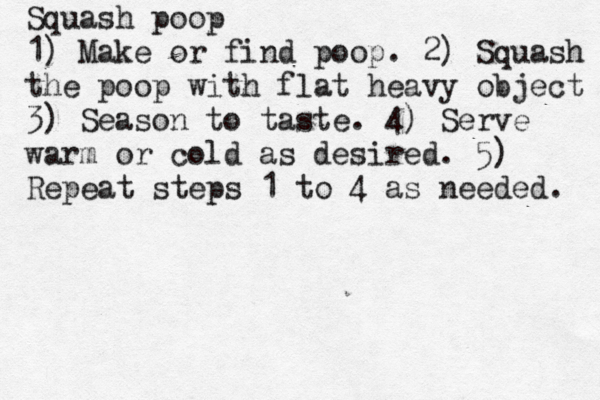 Squash poop 1) Make or find poop. 2) Squash the poop with flat heavy object 3) Season to taste. 4) Serve warm or cold as desired. 5) Repeat steps 1 to 4 as needed.