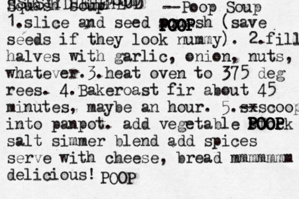 G Go O OD D Yes No _____ ______ Squash soup 1.slice and seed squash (save seeds if they look nummy). 2.fill halves with garlic, onion, nuts, whatever.3.heat oven to 375 deg rees. 4.Bakeroast fir about 45 minutes, maybe an hour. 5.sx --scoop into panpot. add vegetable stock salt simmer blend add spices serve with cheese, bread mmmmmmm deliciou HSUSYYDHEHEHEUD DSDD << <--Poop Soup POOP POOP POOP POOP POOP POOP POOP POOP POOP POOP