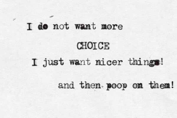 I do not want more CHOICE I just want nicer things and then poop on them!