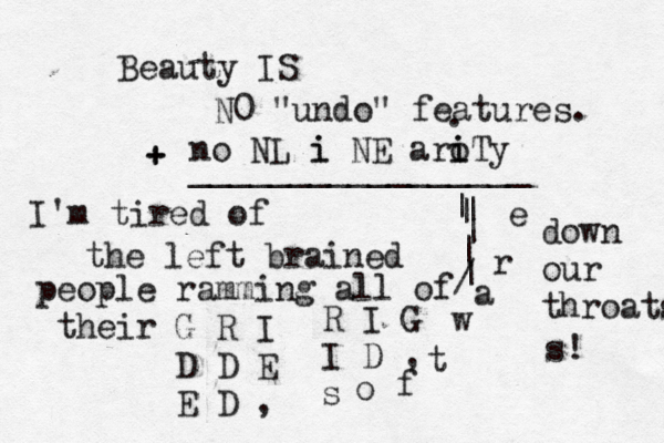 Beauty IS N0 "undo" features. no NL i i NE aro i iTy + + _________________ . I'm tired of the left brained people ramming all of their G R I D D E E D , R I G I D , s o f t w a r e down our throats s! | | | | | | /