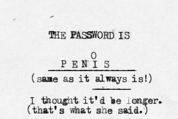 THE PASSWORD IS _______________ P E N I S O (same as it always is!) ______ I thought it'd be longer (that's what she said.