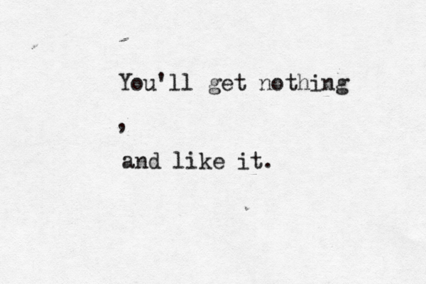 You'll get nothing and like it. ,