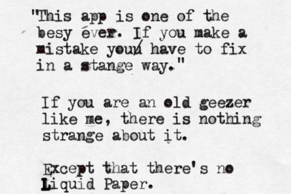 This app is one of the besy ever. If you make a mistake youu / have to fix in a stange way " " If you are an old geezer like me, there is nothing strange about it. Except that there's no liquid Paper. L L 