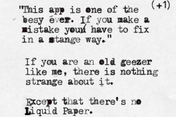 This app is one of the besy ever. If you make a mistake youu / have to fix in a stange way " " If you are an old geezer like me, there is nothing strange about it. Except that there's no liquid Paper. L L (+1)