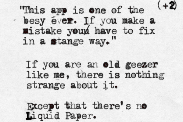 This app is one of the besy ever. If you make a mistake youu / have to fix in a stange way " " If you are an old geezer like me, there is nothing strange about it. Except that there's no liquid Paper. L L (+1) 2 2