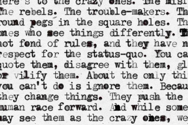 Here's to the crazy ones. The misfits. The rebels. The trouble-makers. The round pegs in the square holes. The ones who see things differently. th T T Th not fond of rules, and they have no respect for the status-quo. You can quote them, disagree with them, glorify or vilify them. About the only thing you can't do is ignore them. Becausw they change things. They push the human race forward. Ab n n nd while some may see them as the crazy obes n n n , we