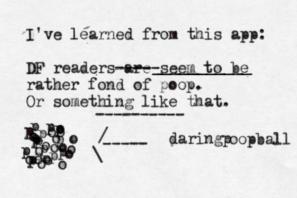 I've learned from this app: DF readers are --- seem to be --- - rather fond of poop . Or something like that. __________ ---------- p p p p p p o o o o o o o o o o p p p p p p o ooo oo oo o p p ----- / \ daringp oopball