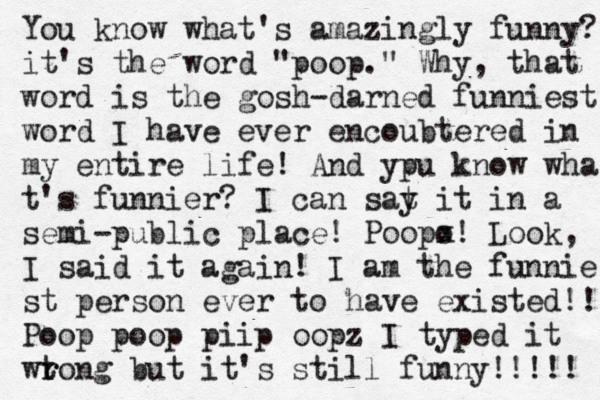 You know what's amazingly funny? it's the word "poop." Why, that word is the gosh-darned funniest word I have ever encoubtered in my entire life! And ypu know wha t's funnier? I can sat y it in a semi-public place! Poopo x! Look, I said it again! I am the funnie st person ever to have existed!! Poop poop piip oopz I typed it wtong r r but it's still funny!!!!!