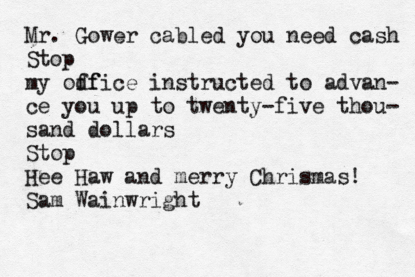 Mr. Gower cabled you need cash Stop my odf ffice instructed to advan- ce you up to twenty-five thou- sand dollars Stop Hee Haw and merry Chrismas! Sam Wainwright