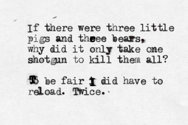 If there were three little pigs and the r r e e eee bears, why did it only take one shotgun to kill them all? to be fair i did have to reload . Twice. I I I I T T T T T
