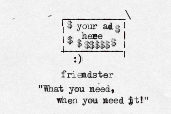 :) frien ____________\ | ~~ | | | | | | | ____________ your ad hee re $ $ $ $ $ $$$$ ter "What you need, when you need jt i i !"