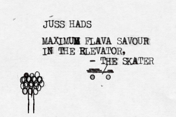 MAXIMUS M M M FLAVA SAVOUR IN THE R ELEVATOR, - THE SKATER o o -- ----- ---/- OOOO OOO OOOO OOO OOO O O O ooO | || || || || JUSS HADS