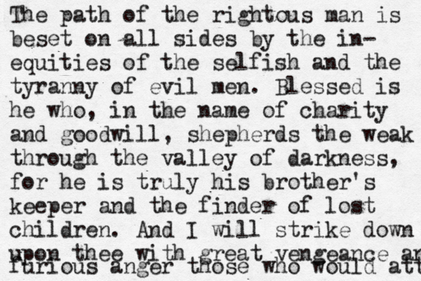 The path of the rightous man is beset on all sides by the in- equities of the selfish and the tyranny of evil men. Blessed is he who, in the name of charity and good will, shepherds the weak through the valley of darkness, for he is truly his brother's keeper and the finder of lost children. And I will strike down upon thee with great vengeance and furious anger those who would att