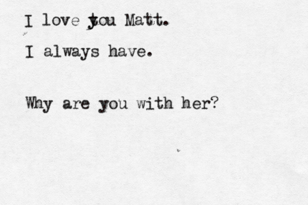 I love tou y y Matt. I always have. Why are you with her?
